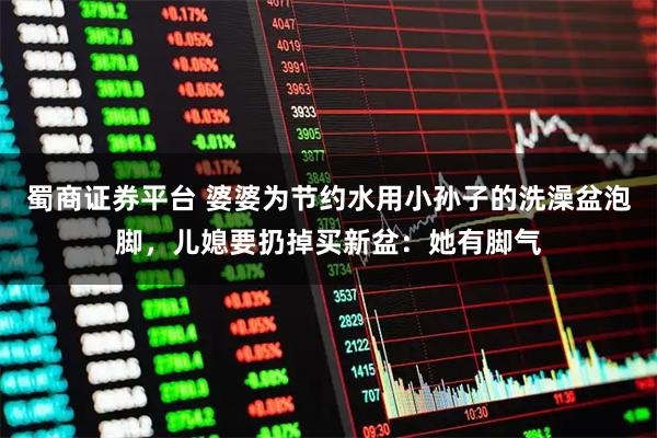 蜀商证券平台 婆婆为节约水用小孙子的洗澡盆泡脚，儿媳要扔掉买新盆：她有脚气