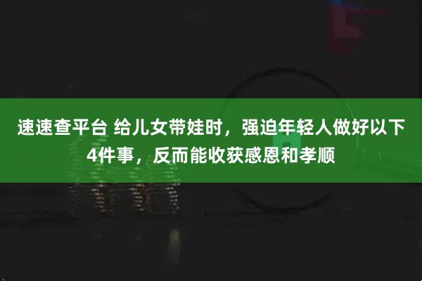 速速查平台 给儿女带娃时，强迫年轻人做好以下4件事，反而能收获感恩和孝顺