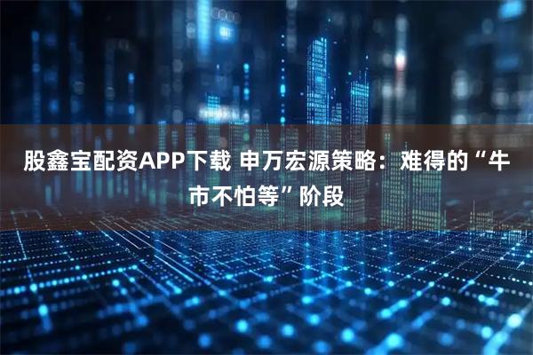 股鑫宝配资APP下载 申万宏源策略：难得的“牛市不怕等”阶段