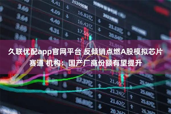 久联优配app官网平台 反倾销点燃A股模拟芯片赛道 机构：国产厂商份额有望提升