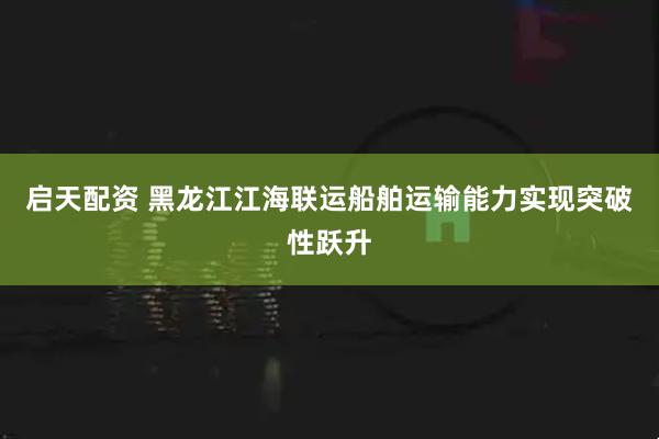 启天配资 黑龙江江海联运船舶运输能力实现突破性跃升