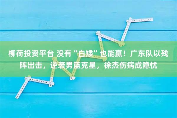 柳荷投资平台 没有“白矮”也能赢！广东队以残阵出击，逆袭男篮克星，徐杰伤病成隐忧
