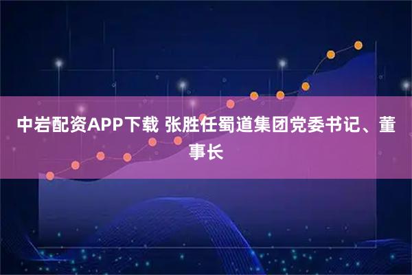 中岩配资APP下载 张胜任蜀道集团党委书记、董事长