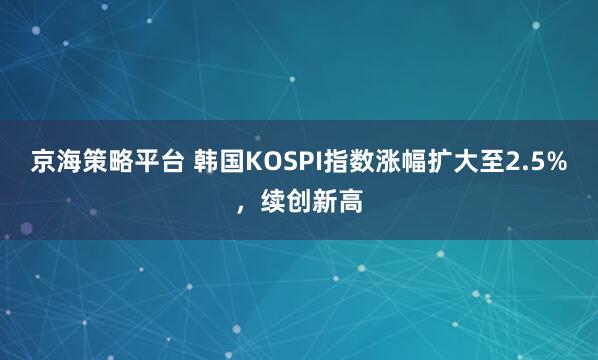 京海策略平台 韩国KOSPI指数涨幅扩大至2.5%，续创新高