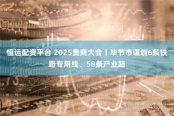 恒运配资平台 2025贵商大会丨毕节市谋划6条铁路专用线、58条产业路