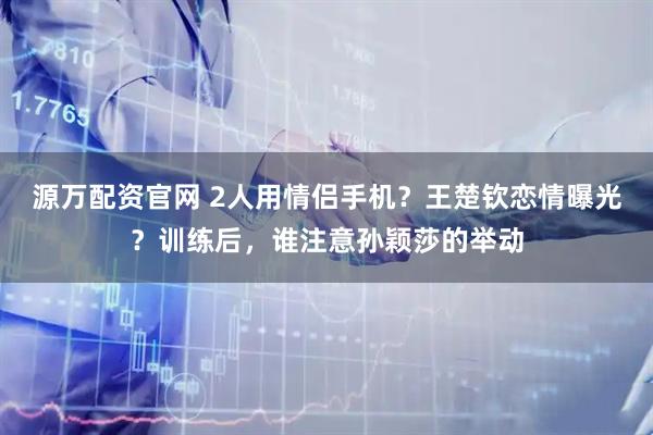 源万配资官网 2人用情侣手机？王楚钦恋情曝光？训练后，谁注意孙颖莎的举动