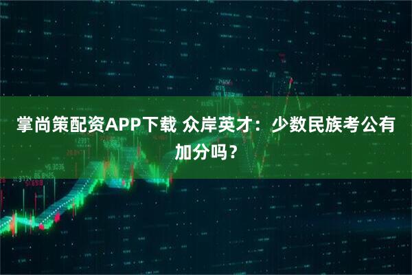 掌尚策配资APP下载 众岸英才：少数民族考公有加分吗？