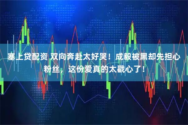 塞上贷配资 双向奔赴太好哭！成毅被黑却先担心粉丝，这份爱真的太戳心了！