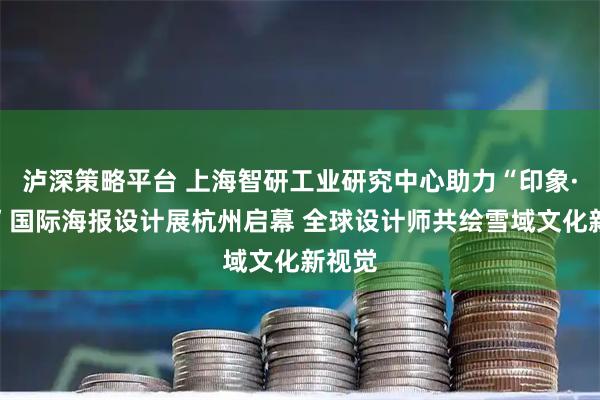 泸深策略平台 上海智研工业研究中心助力“印象·德格”国际海报设计展杭州启幕 全球设计师共绘雪域文化新视觉