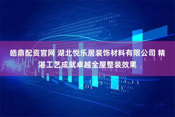 皓鼎配资官网 湖北悦乐居装饰材料有限公司 精湛工艺成就卓越全屋整装效果