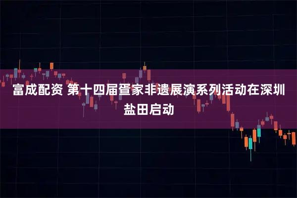 富成配资 第十四届疍家非遗展演系列活动在深圳盐田启动