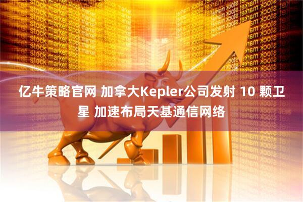 亿牛策略官网 加拿大Kepler公司发射 10 颗卫星 加速布局天基通信网络
