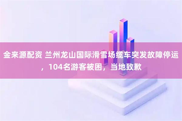 金来源配资 兰州龙山国际滑雪场缆车突发故障停运，104名游客被困，当地致歉
