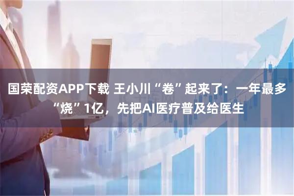 国荣配资APP下载 王小川“卷”起来了：一年最多“烧”1亿，先把AI医疗普及给医生