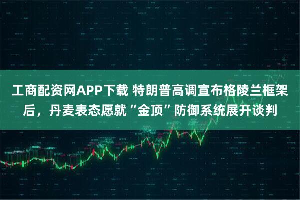 工商配资网APP下载 特朗普高调宣布格陵兰框架后，丹麦表态愿就“金顶”防御系统展开谈判