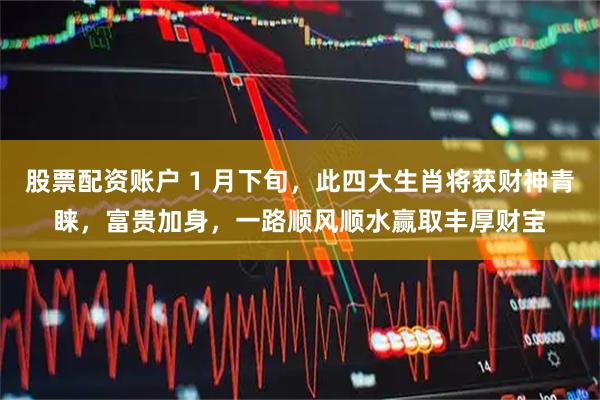 股票配资账户 1 月下旬，此四大生肖将获财神青睐，富贵加身，一路顺风顺水赢取丰厚财宝