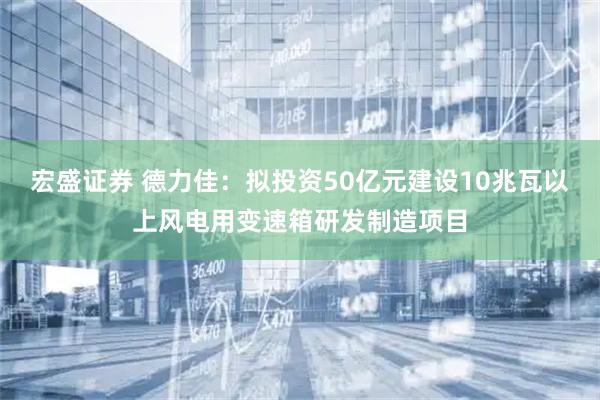 宏盛证券 德力佳：拟投资50亿元建设10兆瓦以上风电用变速箱研发制造项目