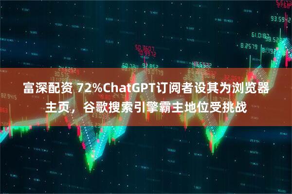 富深配资 72%ChatGPT订阅者设其为浏览器主页，谷歌搜索引擎霸主地位受挑战