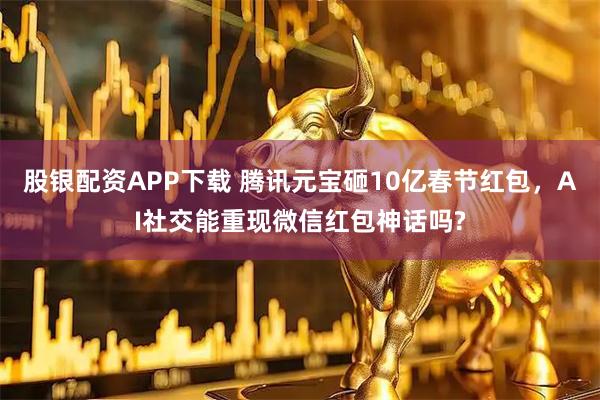 股银配资APP下载 腾讯元宝砸10亿春节红包，AI社交能重现微信红包神话吗?