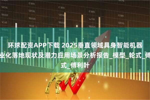 环球配资APP下载 2025垂直领域具身智能机器人产业化落地现状及潜力应用场景分析报告_模型_轮式_傅利叶