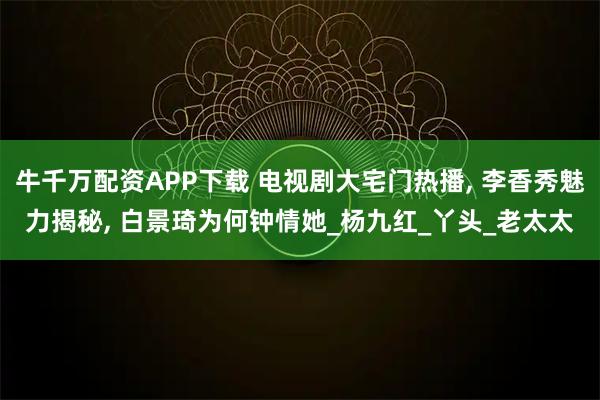 牛千万配资APP下载 电视剧大宅门热播, 李香秀魅力揭秘, 白景琦为何钟情她_杨九红_丫头_老太太