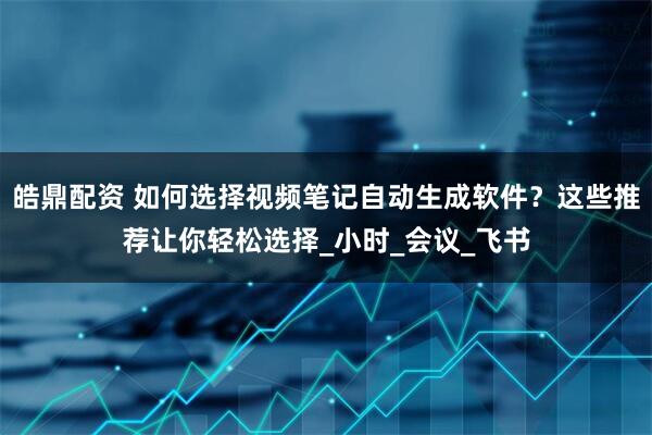 皓鼎配资 如何选择视频笔记自动生成软件？这些推荐让你轻松选择_小时_会议_飞书