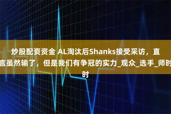 炒股配资资金 AL淘汰后Shanks接受采访，直言虽然输了，但是我们有争冠的实力_观众_选手_师时