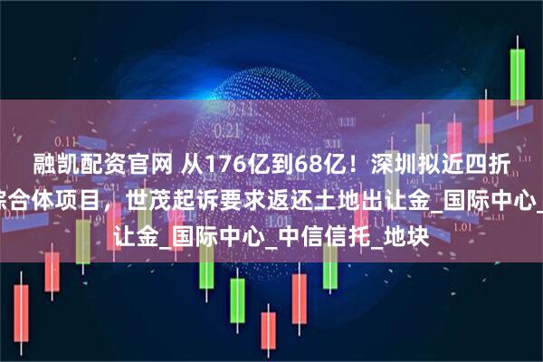 融凯配资官网 从176亿到68亿！深圳拟近四折价格收储深港综合体项目，世茂起诉要求返还土地出让金_国际中心_中信信托_地块