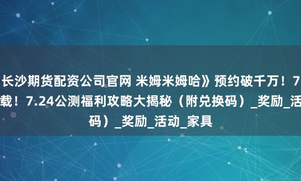 长沙期货配资公司官网 米姆米姆哈》预约破千万！7.23预下载！7.24公测福利攻略大揭秘（附兑换码）_奖励_活动_家具