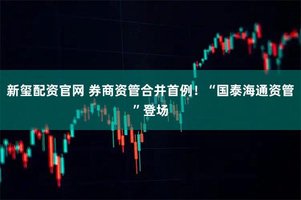 新玺配资官网 券商资管合并首例！“国泰海通资管”登场
