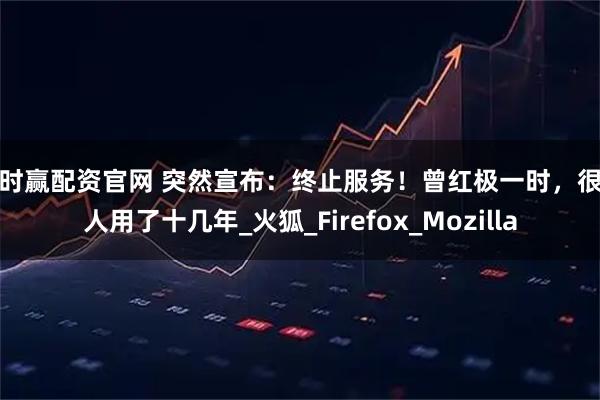 时时赢配资官网 突然宣布：终止服务！曾红极一时，很多人用了十几年_火狐_Firefox_Mozilla