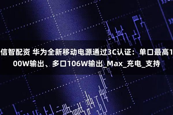 信智配资 华为全新移动电源通过3C认证：单口最高100W输出、多口106W输出_Max_充电_支持