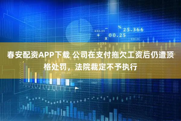 春安配资APP下载 公司在支付拖欠工资后仍遭顶格处罚，法院裁定不予执行