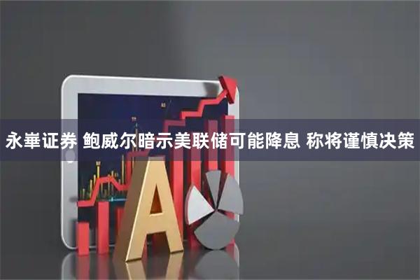 永崋证券 鲍威尔暗示美联储可能降息 称将谨慎决策