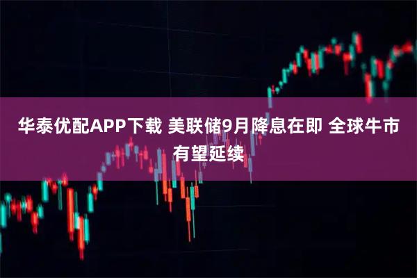 华泰优配APP下载 美联储9月降息在即 全球牛市有望延续