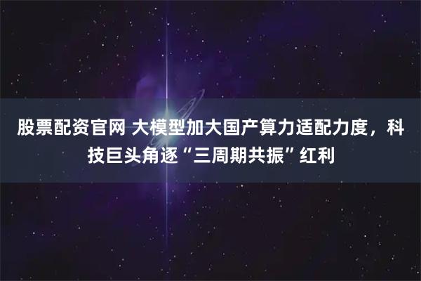 股票配资官网 大模型加大国产算力适配力度，科技巨头角逐“三周期共振”红利