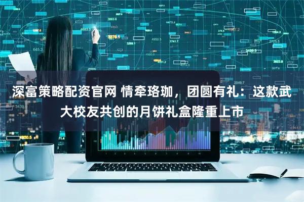 深富策略配资官网 情牵珞珈，团圆有礼：这款武大校友共创的月饼礼盒隆重上市