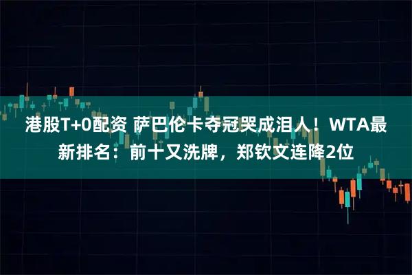 港股T+0配资 萨巴伦卡夺冠哭成泪人！WTA最新排名：前十又洗牌，郑钦文连降2位