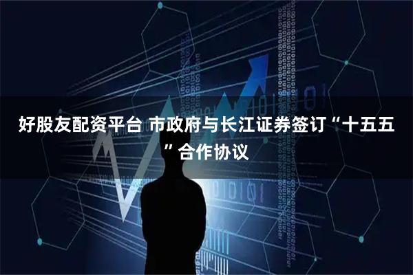 好股友配资平台 市政府与长江证券签订“十五五”合作协议