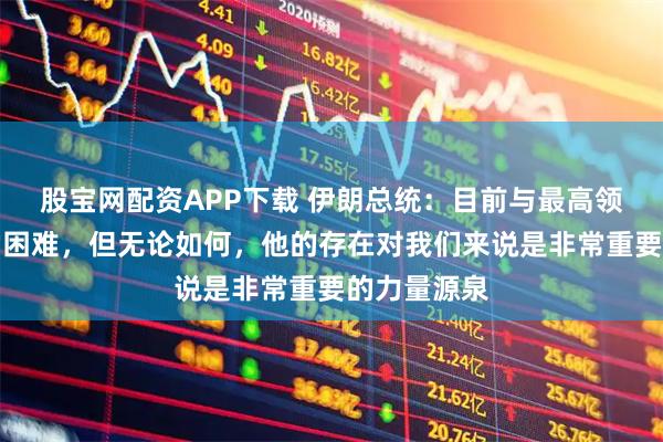 股宝网配资APP下载 伊朗总统：目前与最高领袖联络非常困难，但无论如何，他的存在对我们来说是非常重要的力量源泉