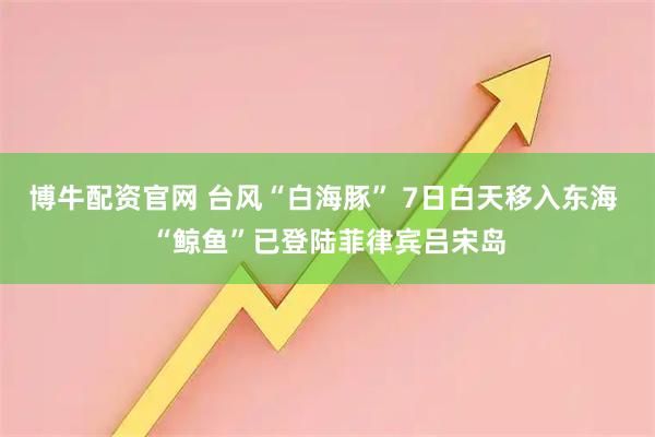 博牛配资官网 台风“白海豚” 7日白天移入东海 “鲸鱼”已登陆菲律宾吕宋岛
