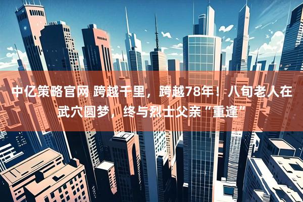 中亿策略官网 跨越千里，跨越78年！八旬老人在武穴圆梦，终与烈士父亲“重逢”