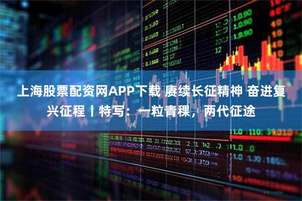 上海股票配资网APP下载 赓续长征精神 奋进复兴征程丨特写：一粒青稞，两代征途